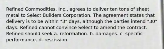 Refined Commodities, Inc., agrees to deliver ten tons of sheet metal to Select Builders Corporation. The agreement states that delivery is to be within "3" days, although the parties intend "30" days. Refined cannot convince Select to amend the contract. Refined should seek a. reformation. b. damages. c. specific performance. d. rescission.