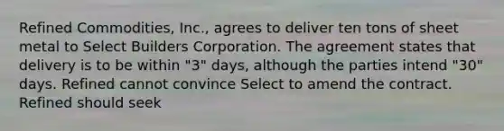 Refined Commodities, Inc., agrees to deliver ten tons of sheet metal to Select Builders Corporation. The agreement states that delivery is to be within "3" days, although the parties intend "30" days. Refined cannot convince Select to amend the contract. Refined should seek