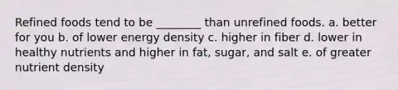 Refined foods tend to be ________ than unrefined foods. a. better for you b. of lower energy density c. higher in fiber d. lower in healthy nutrients and higher in fat, sugar, and salt e. of greater nutrient density