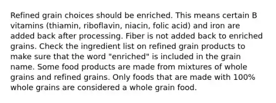 Refined grain choices should be enriched. This means certain B vitamins (thiamin, riboflavin, niacin, folic acid) and iron are added back after processing. Fiber is not added back to enriched grains. Check the ingredient list on refined grain products to make sure that the word "enriched" is included in the grain name. Some food products are made from mixtures of whole grains and refined grains. Only foods that are made with 100% whole grains are considered a whole grain food.