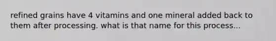 refined grains have 4 vitamins and one mineral added back to them after processing. what is that name for this process...