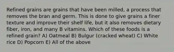 Refined grains are grains that have been milled, a process that removes the bran and germ. This is done to give grains a finer texture and improve their shelf life, but it also removes dietary fiber, iron, and many B vitamins. Which of these foods is a refined grain? A) Oatmeal B) Bulgur (cracked wheat) C) White rice D) Popcorn E) All of the above