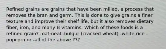 Refined grains are grains that have been milled, a process that removes the bran and germ. This is done to give grains a finer texture and improve their shelf life, but it also removes dietary fiber, iron, and many B vitamins. Which of these foods is a refined grain? -oatmeal -bulgur (cracked wheat) -white rice -popcorn or -all of the above ???