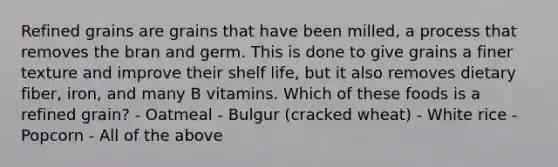 Refined grains are grains that have been milled, a process that removes the bran and germ. This is done to give grains a finer texture and improve their shelf life, but it also removes dietary fiber, iron, and many B vitamins. Which of these foods is a refined grain? - Oatmeal - Bulgur (cracked wheat) - White rice - Popcorn - All of the above
