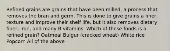 Refined grains are grains that have been milled, a process that removes the bran and germ. This is done to give grains a finer texture and improve their shelf life, but it also removes dietary fiber, iron, and many B vitamins. Which of these foods is a refined grain? Oatmeal Bulgur (cracked wheat) White rice Popcorn All of the above