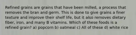 Refined grains are grains that have been milled, a process that removes the bran and germ. This is done to give grains a finer texture and improve their shelf life, but it also removes dietary fiber, iron, and many B vitamins. Which of these foods is a refined grain? a) popcorn b) oatmeal c) All of these d) white rice