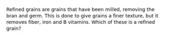 Refined grains are grains that have been milled, removing the bran and germ. This is done to give grains a finer texture, but it removes fiber, iron and B vitamins. Which of these is a refined grain?