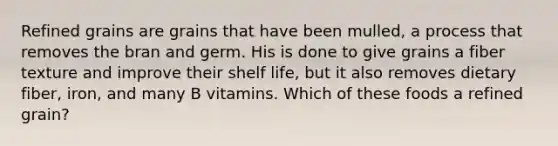 Refined grains are grains that have been mulled, a process that removes the bran and germ. His is done to give grains a fiber texture and improve their shelf life, but it also removes dietary fiber, iron, and many B vitamins. Which of these foods a refined grain?