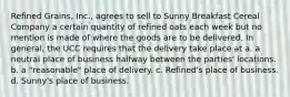 Refined Grains, Inc., agrees to sell to Sunny Breakfast Cereal Company a certain quantity of refined oats each week but no mention is made of where the goods are to be delivered. In general, the UCC requires that the delivery take place at a. a neutral place of business halfway between the parties' locations. b. a "reasonable" place of delivery. c. Refined's place of business. d. Sunny's place of business.