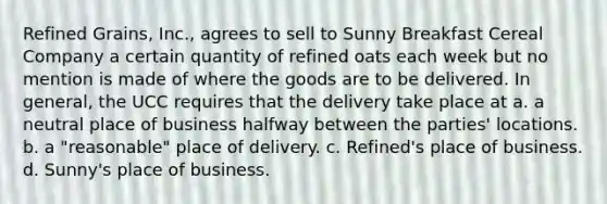 Refined Grains, Inc., agrees to sell to Sunny Breakfast Cereal Company a certain quantity of refined oats each week but no mention is made of where the goods are to be delivered. In general, the UCC requires that the delivery take place at a. a neutral place of business halfway between the parties' locations. b. a "reasonable" place of delivery. c. Refined's place of business. d. Sunny's place of business.