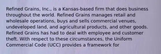 Refined Grains, Inc., is a Kansas-based firm that does business throughout the world. Refined Grains manages retail and wholesale operations, buys and sells commercial venues, undeveloped land, and agricultural products, and other goods. Refined Grains has had to deal with employee and customer theft. With respect to these circumstances, the Uniform Commercial Code (UCC) provides a framework for