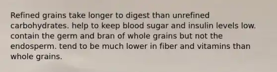 Refined grains take longer to digest than unrefined carbohydrates. help to keep blood sugar and insulin levels low. contain the germ and bran of whole grains but not the endosperm. tend to be much lower in fiber and vitamins than whole grains.