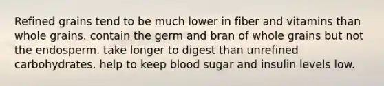 Refined grains tend to be much lower in fiber and vitamins than whole grains. contain the germ and bran of whole grains but not the endosperm. take longer to digest than unrefined carbohydrates. help to keep blood sugar and insulin levels low.