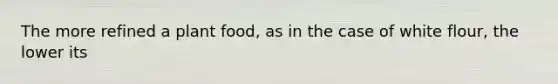 The more refined a plant food, as in the case of white flour, the lower its