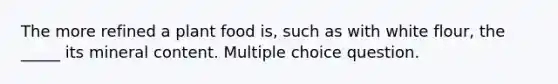 The more refined a plant food is, such as with white flour, the _____ its mineral content. Multiple choice question.