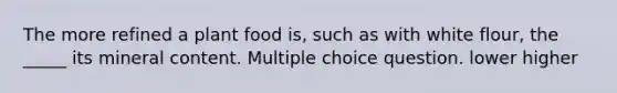 The more refined a plant food is, such as with white flour, the _____ its mineral content. Multiple choice question. lower higher