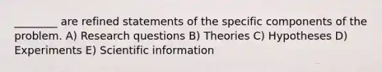 ________ are refined statements of the specific components of the problem. A) Research questions B) Theories C) Hypotheses D) Experiments E) Scientific information