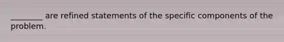 ________ are refined statements of the specific components of the problem.