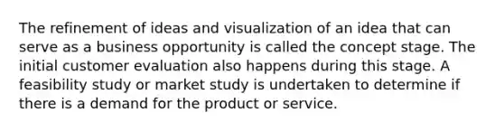 The refinement of ideas and visualization of an idea that can serve as a business opportunity is called the concept stage. The initial customer evaluation also happens during this stage. A feasibility study or market study is undertaken to determine if there is a demand for the product or service.