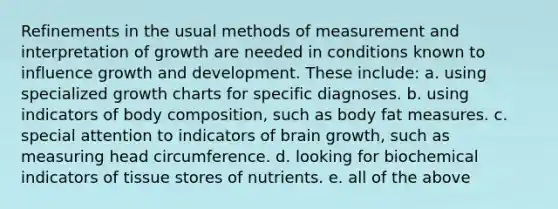 Refinements in the usual methods of measurement and interpretation of growth are needed in conditions known to influence <a href='https://www.questionai.com/knowledge/kde2iCObwW-growth-and-development' class='anchor-knowledge'>growth and development</a>. These include: a. using specialized growth charts for specific diagnoses. b. using indicators of body composition, such as body fat measures. c. special attention to indicators of brain growth, such as measuring head circumference. d. looking for biochemical indicators of tissue stores of nutrients. e. all of the above