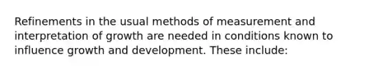 Refinements in the usual methods of measurement and interpretation of growth are needed in conditions known to influence growth and development. These include: