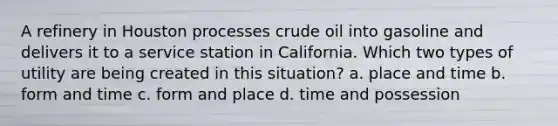 A refinery in Houston processes crude oil into gasoline and delivers it to a service station in California. Which two types of utility are being created in this situation? a. place and time b. form and time c. form and place d. time and possession