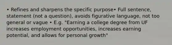 • Refines and sharpens the specific purpose• Full sentence, statement (not a question), avoids figurative language, not too general or vague • E.g. "Earning a college degree from UF increases employment opportunities, increases earning potential, and allows for personal growth"