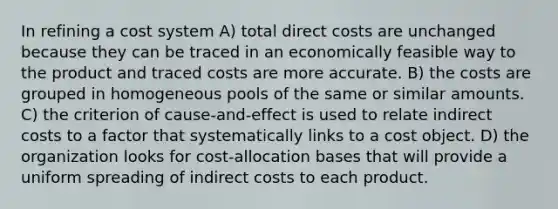 In refining a cost system A) total direct costs are unchanged because they can be traced in an economically feasible way to the product and traced costs are more accurate. B) the costs are grouped in homogeneous pools of the same or similar amounts. C) the criterion of cause-and-effect is used to relate indirect costs to a factor that systematically links to a cost object. D) the organization looks for cost-allocation bases that will provide a uniform spreading of indirect costs to each product.