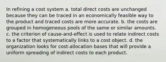 In refining a cost system a. total direct costs are unchanged because they can be traced in an economically feasible way to the product and traced costs are more accurate. b. the costs are grouped in homogeneous pools of the same or similar amounts. c. the criterion of cause-and-effect is used to relate indirect costs to a factor that systematically links to a cost object. d. the organization looks for cost-allocation bases that will provide a uniform spreading of indirect costs to each product.