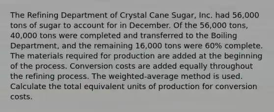 The Refining Department of Crystal Cane​ Sugar, Inc. had​ 56,000 tons of sugar to account for in December. Of the​ 56,000 tons,​ 40,000 tons were completed and transferred to the Boiling​ Department, and the remaining​ 16,000 tons were​ 60% complete. The materials required for production are added at the beginning of the process. Conversion costs are added equally throughout the refining process. The​ weighted-average method is used. Calculate the total equivalent units of production for conversion costs.