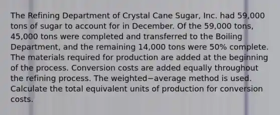 The Refining Department of Crystal Cane​ Sugar, Inc. had 59,000 tons of sugar to account for in December. Of the 59,000 ​tons, 45,000 tons were completed and transferred to the Boiling​ Department, and the remaining 14,000 tons were 50​% complete. The materials required for production are added at the beginning of the process. Conversion costs are added equally throughout the refining process. The weighted−average method is used. Calculate the total equivalent units of production for conversion costs.