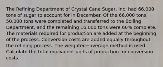 The Refining Department of Crystal Cane​ Sugar, Inc. had 66,000 tons of sugar to account for in December. Of the 66,000 ​tons, 50,000 tons were completed and transferred to the Boiling​ Department, and the remaining 16,000 tons were 60​% complete. The materials required for production are added at the beginning of the process. Conversion costs are added equally throughout the refining process. The weighted−average method is used. Calculate the total equivalent units of production for conversion costs.