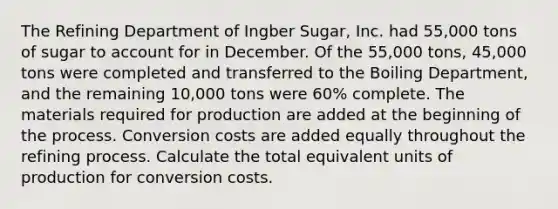 The Refining Department of Ingber Sugar, Inc. had 55,000 tons of sugar to account for in December. Of the 55,000 tons, 45,000 tons were completed and transferred to the Boiling Department, and the remaining 10,000 tons were 60% complete. The materials required for production are added at the beginning of the process. Conversion costs are added equally throughout the refining process. Calculate the total equivalent units of production for conversion costs.