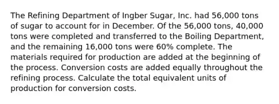 The Refining Department of Ingber Sugar, Inc. had 56,000 tons of sugar to account for in December. Of the 56,000 tons, 40,000 tons were completed and transferred to the Boiling Department, and the remaining 16,000 tons were 60% complete. The materials required for production are added at the beginning of the process. Conversion costs are added equally throughout the refining process. Calculate the total equivalent units of production for conversion costs.