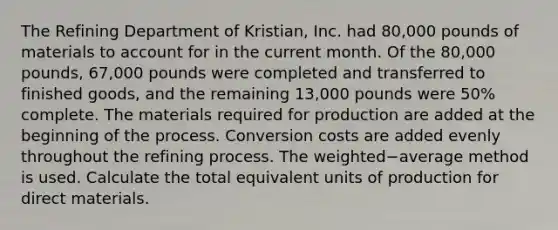 The Refining Department of​ Kristian, Inc. had 80,000 pounds of materials to account for in the current month. Of the 80,000 ​pounds, 67,000 pounds were completed and transferred to finished​ goods, and the remaining 13,000 pounds were 50​% complete. The materials required for production are added at the beginning of the process. Conversion costs are added evenly throughout the refining process. The weighted−average method is used. Calculate the total equivalent units of production for direct materials.