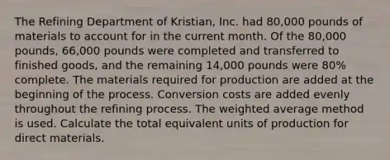 The Refining Department of​ Kristian, Inc. had​ 80,000 pounds of materials to account for in the current month. Of the​ 80,000 pounds,​ 66,000 pounds were completed and transferred to finished​ goods, and the remaining​ 14,000 pounds were​ 80% complete. The materials required for production are added at the beginning of the process. Conversion costs are added evenly throughout the refining process. The <a href='https://www.questionai.com/knowledge/koL1NUNNcJ-weighted-average' class='anchor-knowledge'>weighted average</a> method is used. Calculate the total equivalent units of production for direct materials.