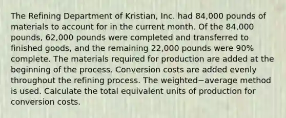 The Refining Department of​ Kristian, Inc. had​ 84,000 pounds of materials to account for in the current month. Of the​ 84,000 pounds,​ 62,000 pounds were completed and transferred to finished​ goods, and the remaining​ 22,000 pounds were​ 90% complete. The materials required for production are added at the beginning of the process. Conversion costs are added evenly throughout the refining process. The weighted−average method is used. Calculate the total equivalent units of production for conversion costs.