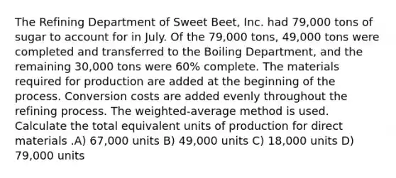 The Refining Department of Sweet Beet, Inc. had 79,000 tons of sugar to account for in July. Of the 79,000 tons, 49,000 tons were completed and transferred to the Boiling Department, and the remaining 30,000 tons were 60% complete. The materials required for production are added at the beginning of the process. Conversion costs are added evenly throughout the refining process. The weighted-average method is used. Calculate the total equivalent units of production for direct materials .A) 67,000 units B) 49,000 units C) 18,000 units D) 79,000 units