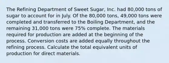 The Refining Department of Sweet Sugar, Inc. had 80,000 tons of sugar to account for in July. Of the 80,000 tons, 49,000 tons were completed and transferred to the Boiling Department, and the remaining 31,000 tons were 75% complete. The materials required for production are added at the beginning of the process. Conversion costs are added equally throughout the refining process. Calculate the total equivalent units of production for direct materials.