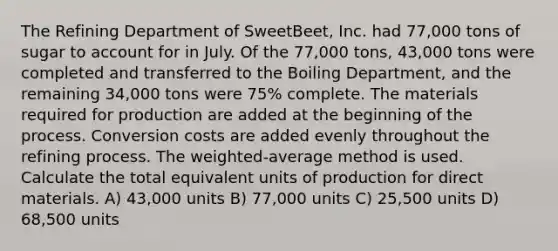 The Refining Department of SweetBeet, Inc. had 77,000 tons of sugar to account for in July. Of the 77,000 tons, 43,000 tons were completed and transferred to the Boiling Department, and the remaining 34,000 tons were 75% complete. The materials required for production are added at the beginning of the process. Conversion costs are added evenly throughout the refining process. The weighted-average method is used. Calculate the total equivalent units of production for direct materials. A) 43,000 units B) 77,000 units C) 25,500 units D) 68,500 units