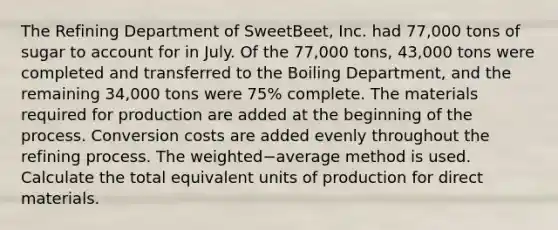 The Refining Department of​ SweetBeet, Inc. had​ 77,000 tons of sugar to account for in July. Of the​ 77,000 tons,​ 43,000 tons were completed and transferred to the Boiling​ Department, and the remaining​ 34,000 tons were​ 75% complete. The materials required for production are added at the beginning of the process. Conversion costs are added evenly throughout the refining process. The weighted−average method is used. Calculate the total equivalent units of production for direct materials.