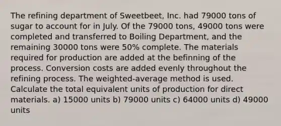 The refining department of Sweetbeet, Inc. had 79000 tons of sugar to account for in July. Of the 79000 tons, 49000 tons were completed and transferred to Boiling Department, and the remaining 30000 tons were 50% complete. The materials required for production are added at the befinning of the process. Conversion costs are added evenly throughout the refining process. The weighted-average method is used. Calculate the total equivalent units of production for direct materials. a) 15000 units b) 79000 units c) 64000 units d) 49000 units