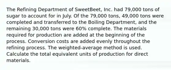 The Refining Department of SweetBeet, Inc. had 79,000 tons of sugar to account for in July. Of the 79,000 tons, 49,000 tons were completed and transferred to the Boiling Department, and the remaining 30,000 tons were 60% complete. The materials required for production are added at the beginning of the process. Conversion costs are added evenly throughout the refining process. The weighted-average method is used. Calculate the total equivalent units of production for direct materials.