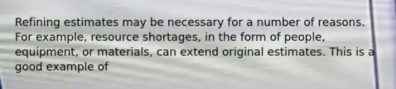 Refining estimates may be necessary for a number of reasons. For example, resource shortages, in the form of people, equipment, or materials, can extend original estimates. This is a good example of