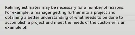 Refining estimates may be necessary for a number of reasons. For example, a manager getting further into a project and obtaining a better understanding of what needs to be done to accomplish a project and meet the needs of the customer is an example of: