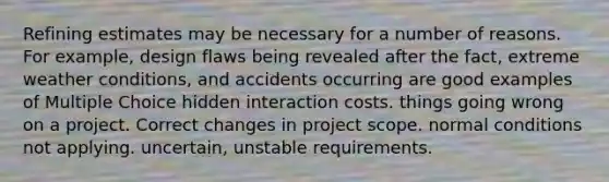 Refining estimates may be necessary for a number of reasons. For example, design flaws being revealed after the fact, extreme weather conditions, and accidents occurring are good examples of Multiple Choice hidden interaction costs. things going wrong on a project. Correct changes in project scope. normal conditions not applying. uncertain, unstable requirements.