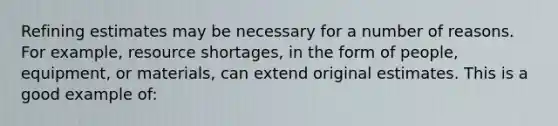 Refining estimates may be necessary for a number of reasons. For example, resource shortages, in the form of people, equipment, or materials, can extend original estimates. This is a good example of: