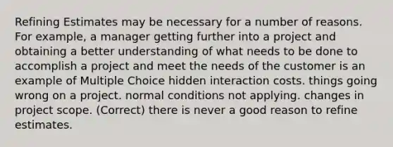 Refining Estimates may be necessary for a number of reasons. For example, a manager getting further into a project and obtaining a better understanding of what needs to be done to accomplish a project and meet the needs of the customer is an example of Multiple Choice hidden interaction costs. things going wrong on a project. normal conditions not applying. changes in project scope. (Correct) there is never a good reason to refine estimates.