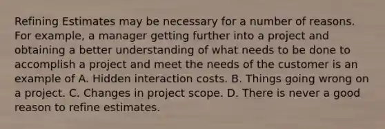 Refining Estimates may be necessary for a number of reasons. For example, a manager getting further into a project and obtaining a better understanding of what needs to be done to accomplish a project and meet the needs of the customer is an example of A. Hidden interaction costs. B. Things going wrong on a project. C. Changes in project scope. D. There is never a good reason to refine estimates.