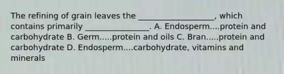 The refining of grain leaves the ___________________, which contains primarily ________________. A. Endosperm....protein and carbohydrate B. Germ.....protein and oils C. Bran.....protein and carbohydrate D. Endosperm....carbohydrate, vitamins and minerals